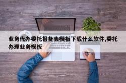 业务代办委托报备表模板下载什么软件,委托办理业务模板