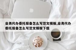 业务代办委托报备怎么写范文模板,业务代办委托报备怎么写范文模板下载