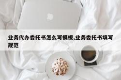业务代办委托书怎么写模板,业务委托书填写规范
