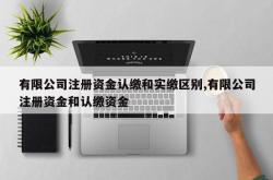 有限公司注册资金认缴和实缴区别,有限公司注册资金和认缴资金