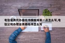 电信业务代办委托书模板简单一点怎么写,电信公司办理业务委托书怎么写