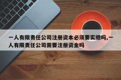 一人有限责任公司注册资本必须要实缴吗,一人有限责任公司需要注册资金吗