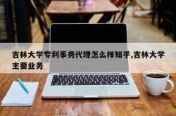 吉林大学专利事务代理怎么样知乎,吉林大学主要业务
