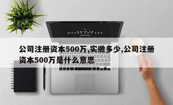 公司注册资本500万,实缴多少,公司注册资本500万是什么意思