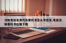注销电信业务代办委托书怎么写范文,电信注销委托书在哪下载