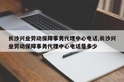 长沙兴业劳动保障事务代理中心电话,长沙兴业劳动保障事务代理中心电话是多少